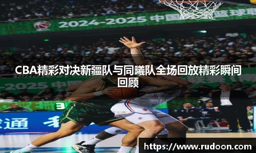 CBA精彩对决新疆队与同曦队全场回放精彩瞬间回顾